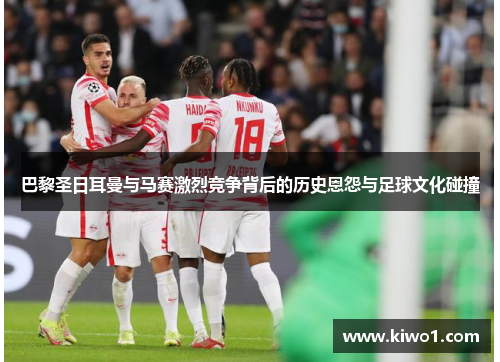巴黎圣日耳曼与马赛激烈竞争背后的历史恩怨与足球文化碰撞