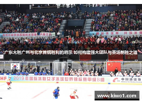 广东大胜广州与北京首钢胜利的启示 如何构建强大团队与赛场制胜之道