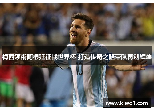 梅西领衔阿根廷征战世界杯 打造传奇之路带队再创辉煌