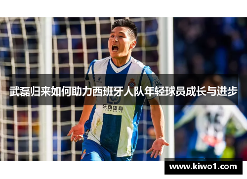武磊归来如何助力西班牙人队年轻球员成长与进步