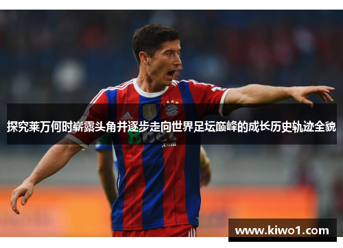 探究莱万何时崭露头角并逐步走向世界足坛巅峰的成长历史轨迹全貌