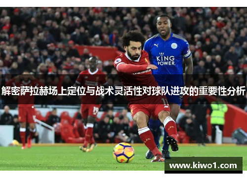 解密萨拉赫场上定位与战术灵活性对球队进攻的重要性分析