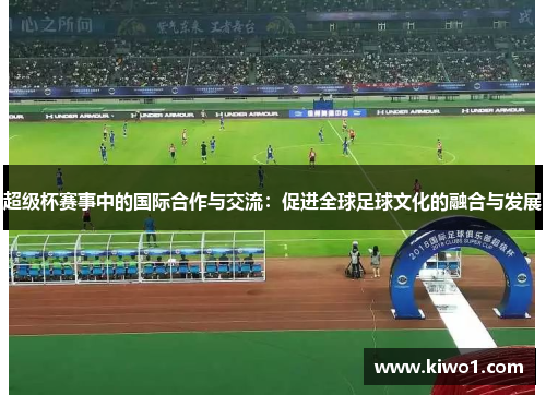 超级杯赛事中的国际合作与交流：促进全球足球文化的融合与发展